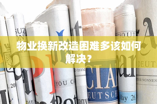 物业换新改造困难多该如何解决？