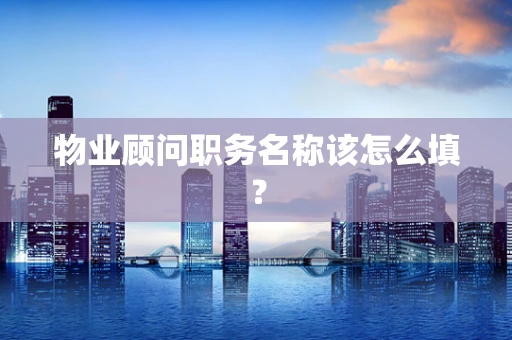 物业顾问职务名称该怎么填？
