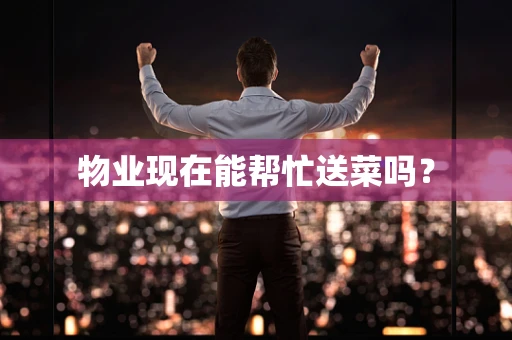 物业现在能帮忙送菜吗？